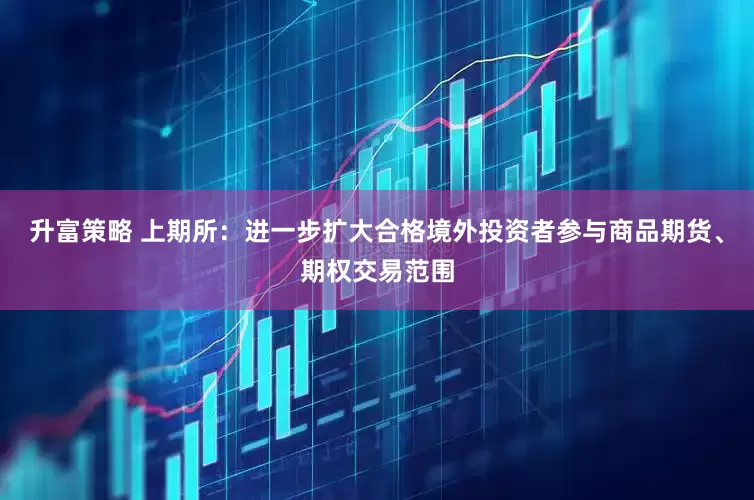 升富策略 上期所：进一步扩大合格境外投资者参与商品期货、期权交易范围