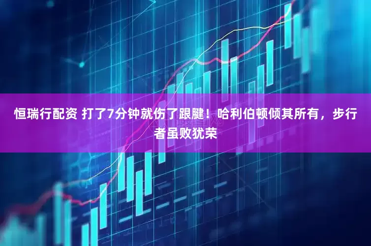 恒瑞行配资 打了7分钟就伤了跟腱！哈利伯顿倾其所有，步行者虽败犹荣