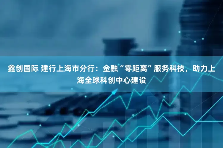 鑫创国际 建行上海市分行：金融“零距离”服务科技，助力上海全球科创中心建设