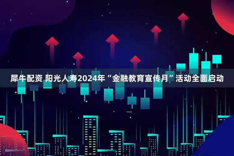 犀牛配资 阳光人寿2024年“金融教育宣传月”活动全面启动