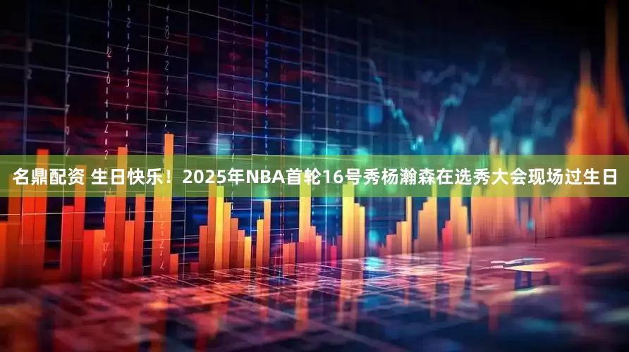 名鼎配资 生日快乐！2025年NBA首轮16号秀杨瀚森在选秀大会现场过生日