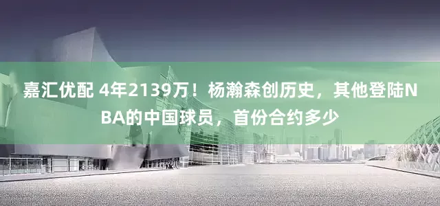 嘉汇优配 4年2139万！杨瀚森创历史，其他登陆NBA的中国球员，首份合约多少
