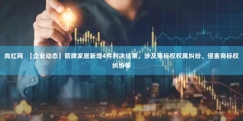 尚红网  【企业动态】箭牌家居新增4件判决结果，涉及商标权权属纠纷、侵害商标权纠纷等