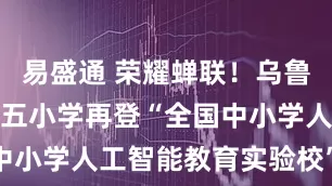 易盛通 荣耀蝉联！乌鲁木齐市第十五小学再登“全国中小学人工智能教育实验校”高峰