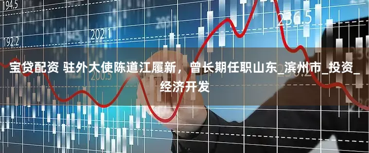 宝贷配资 驻外大使陈道江履新，曾长期任职山东_滨州市_投资_经济开发