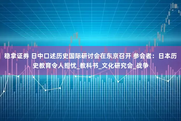 稳拿证券 日中口述历史国际研讨会在东京召开 参会者：日本历史教育令人担忧_教科书_文化研究会_战争