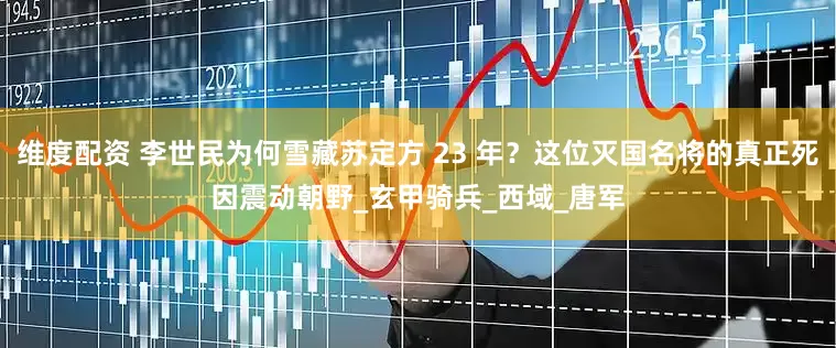 维度配资 李世民为何雪藏苏定方 23 年？这位灭国名将的真正死因震动朝野_玄甲骑兵_西域_唐军