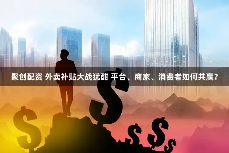 聚创配资 外卖补贴大战犹酣 平台、商家、消费者如何共赢？