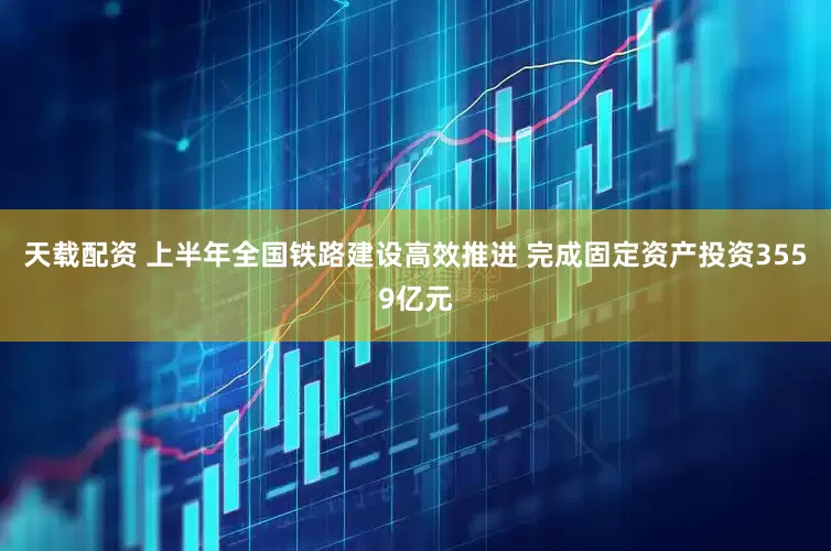 天载配资 上半年全国铁路建设高效推进 完成固定资产投资3559亿元