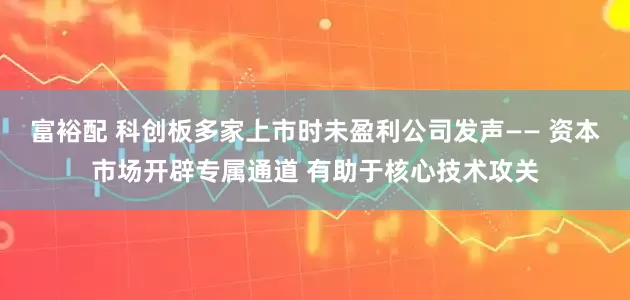 富裕配 科创板多家上市时未盈利公司发声—— 资本市场开辟专属通道 有助于核心技术攻关