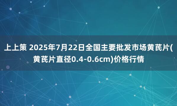 上上策 2025年7月22日全国主要批发市场黄芪片(黄芪片直径0.4-0.6cm)价格行情