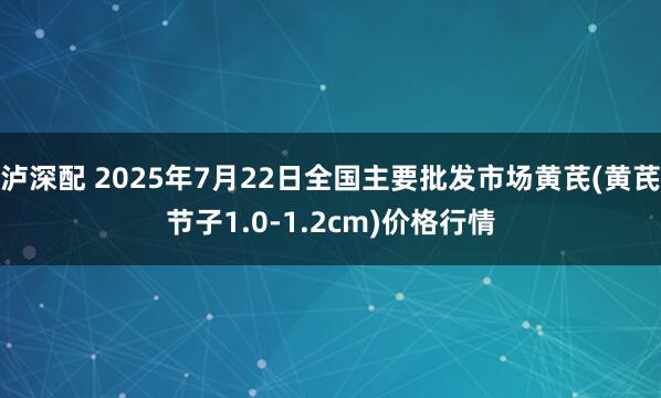 泸深配 2025年7月22日全国主要批发市场黄芪(黄芪节子1.0-1.2cm)价格行情