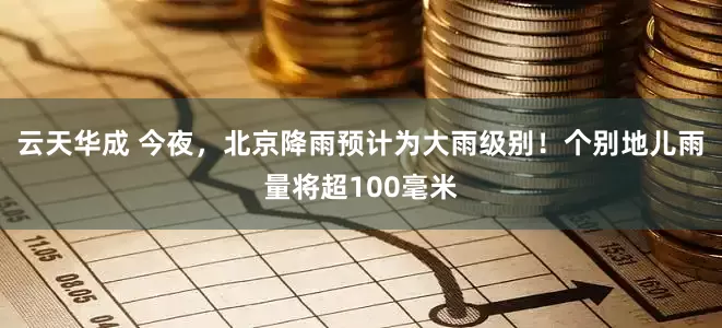 云天华成 今夜，北京降雨预计为大雨级别！个别地儿雨量将超100毫米