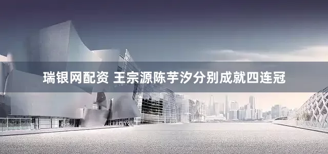 瑞银网配资 王宗源陈芋汐分别成就四连冠