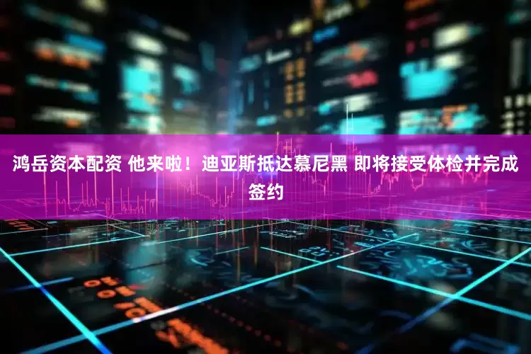 鸿岳资本配资 他来啦！迪亚斯抵达慕尼黑 即将接受体检并完成签约