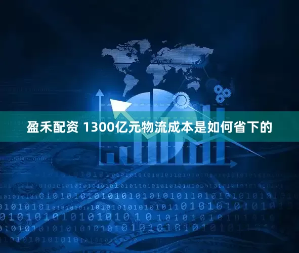 盈禾配资 1300亿元物流成本是如何省下的