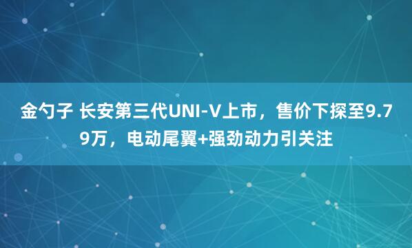 金勺子 长安第三代UNI-V上市，售价下探至9.79万，电动尾翼+强劲动力引关注