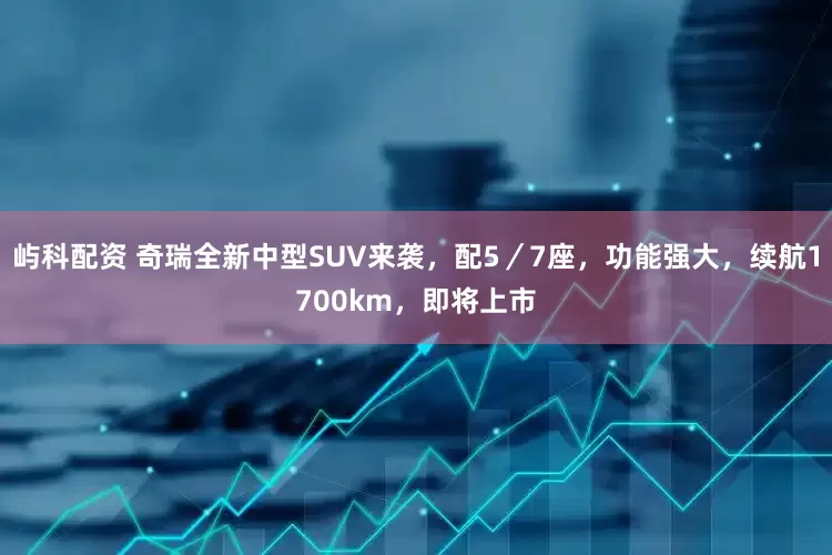 屿科配资 奇瑞全新中型SUV来袭，配5／7座，功能强大，续航1700km，即将上市