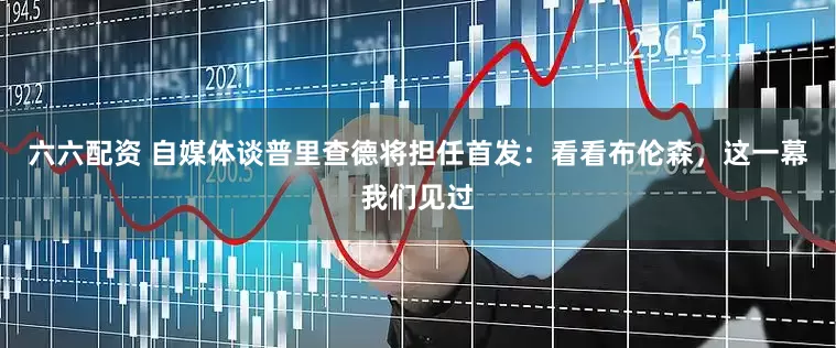 六六配资 自媒体谈普里查德将担任首发：看看布伦森，这一幕我们见过