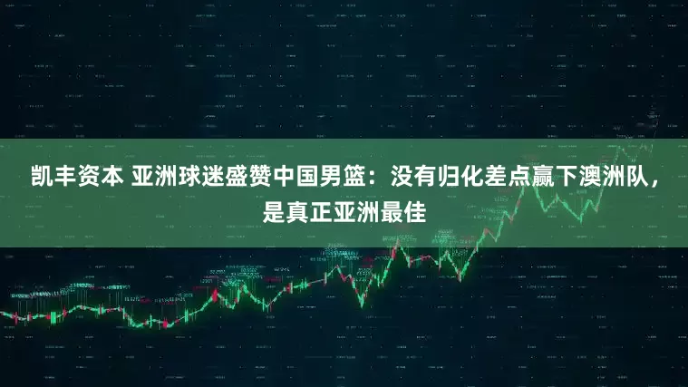 凯丰资本 亚洲球迷盛赞中国男篮：没有归化差点赢下澳洲队，是真正亚洲最佳