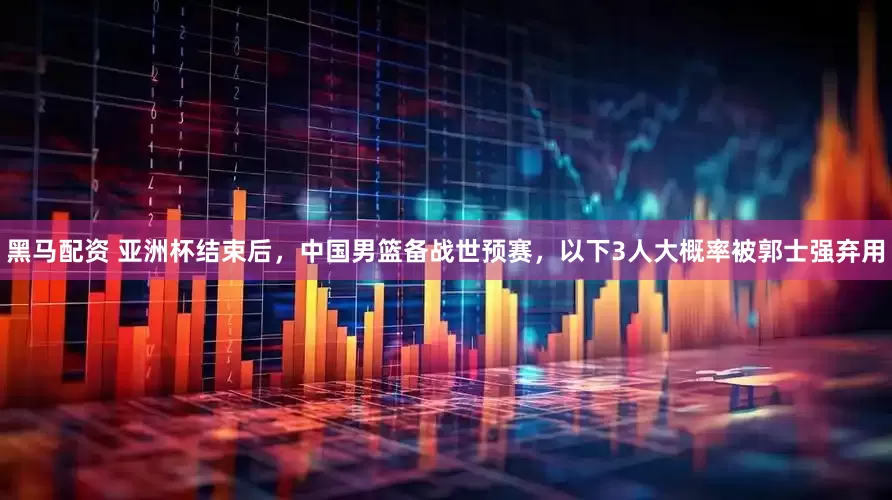 黑马配资 亚洲杯结束后，中国男篮备战世预赛，以下3人大概率被郭士强弃用