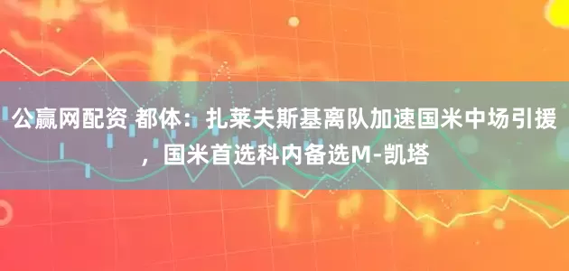 公赢网配资 都体：扎莱夫斯基离队加速国米中场引援，国米首选科内备选M-凯塔