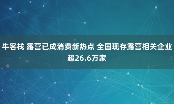 牛客栈 露营已成消费新热点 全国现存露营相关企业超26.6万家
