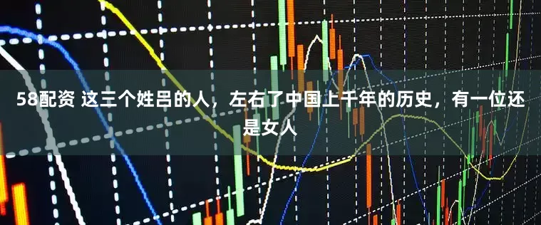 58配资 这三个姓吕的人，左右了中国上千年的历史，有一位还是女人