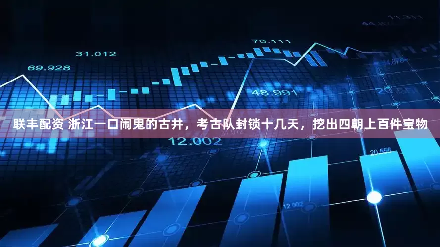联丰配资 浙江一口闹鬼的古井，考古队封锁十几天，挖出四朝上百件宝物