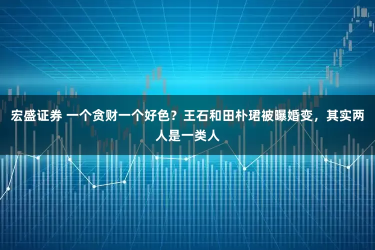 宏盛证券 一个贪财一个好色？王石和田朴珺被曝婚变，其实两人是一类人