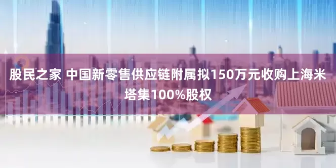 股民之家 中国新零售供应链附属拟150万元收购上海米塔集100%股权