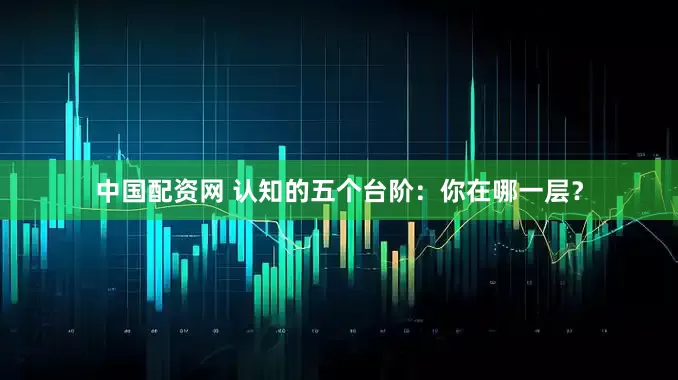 中国配资网 认知的五个台阶：你在哪一层？