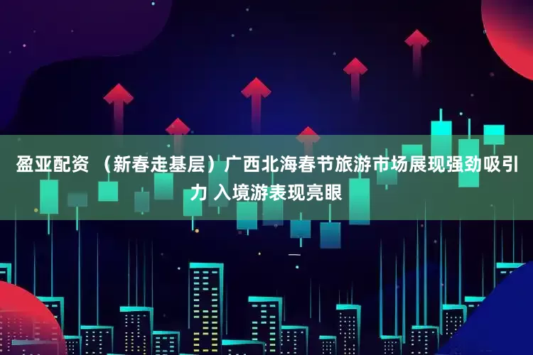 盈亚配资 （新春走基层）广西北海春节旅游市场展现强劲吸引力 入境游表现亮眼