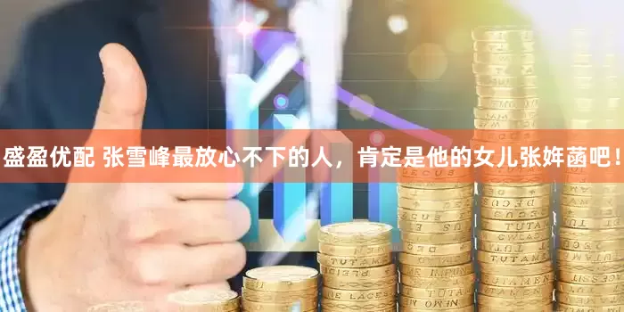 盛盈优配 张雪峰最放心不下的人，肯定是他的女儿张姩菡吧！