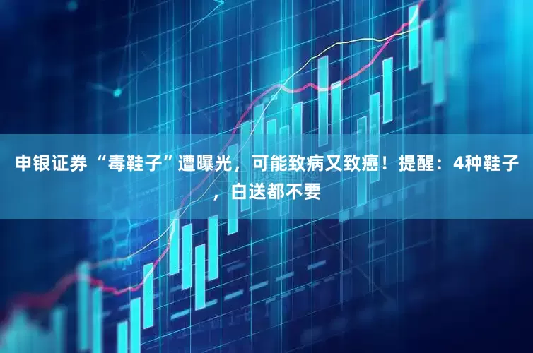 申银证券 “毒鞋子”遭曝光，可能致病又致癌！提醒：4种鞋子，白送都不要