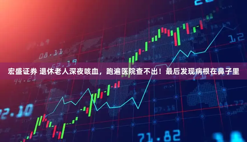 宏盛证券 退休老人深夜咳血，跑遍医院查不出！最后发现病根在鼻子里